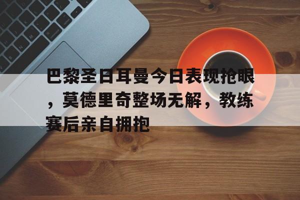 巴黎圣日耳曼今日表现抢眼，莫德里奇整场无解，教练赛后亲自拥抱